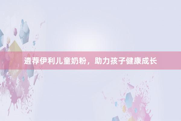 遴荐伊利儿童奶粉，助力孩子健康成长