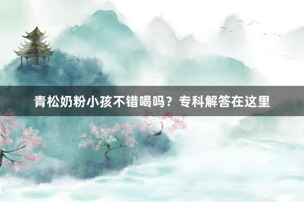 青松奶粉小孩不错喝吗？专科解答在这里